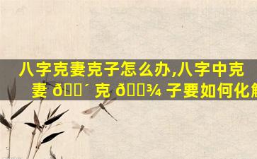 八字克妻克子怎么办,八字中克妻 🐴 克 🌾 子要如何化解